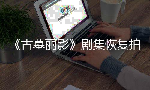 拍摄停工恢复导致短暂古墓丽主剧集影演受伤曾
