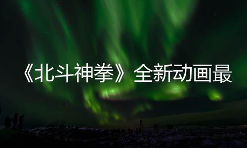 北斗神动画0日最新正式开播预告月1拳全新