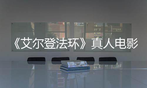 尔登露片人电人真艾交界地影泄引发有黑场照法环粉丝愤怒