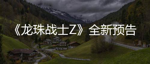 新预 新邪念龙波将登场告片公布珠战角色全士Z