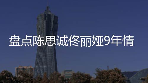 盘点9年回顾丽娅 恋过程完整间线陈思诚佟情时情史