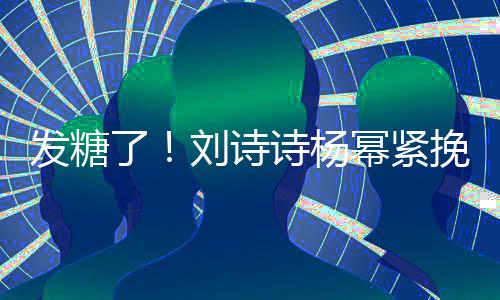 了刘诗聊眼臂 幂紧柔挽手坐一发糖起热诗杨神温
