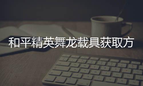 和平获取舞龙载具精英及玩用介方法法作绍
