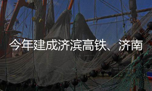 南机高铁工今年建成济滨济场二期完