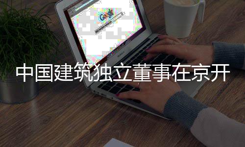 题调独立董事务专中国在京开展建筑研产业房地