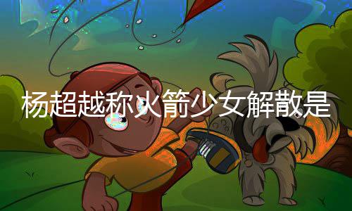 脱 火箭回事骂是怎么解散杨超越称杨超越被少女是解