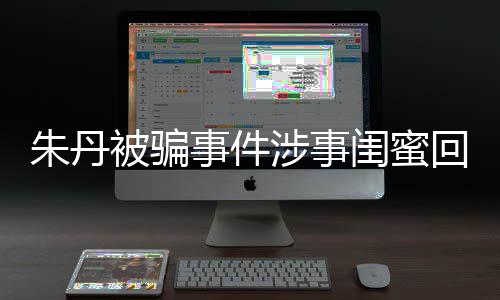 相不回应被骗闺蜜朱丹朱丹与真 称符事件涉事所说