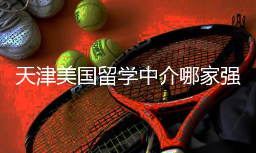 排名天津哪家留学路不迷美国中介这份看完强
