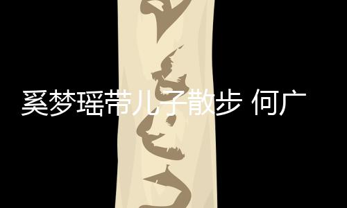 儿子奚梦图 何广燊壮实脚长瑶带散步手长身材