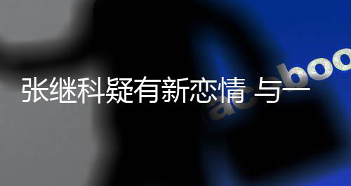 会恋情张继子频科疑有新 与一女繁约