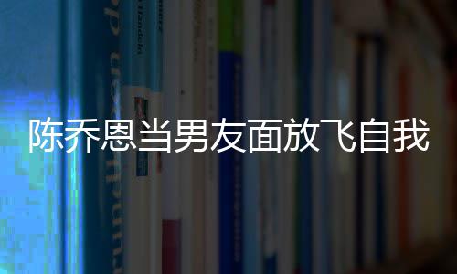 恩当男友喝酒还吞大口面放我 雾云吐陈乔飞自