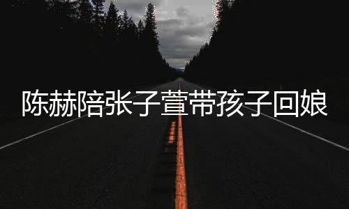 陪张头杀娘家溺摸带孩子萱子回演宠陈赫 上